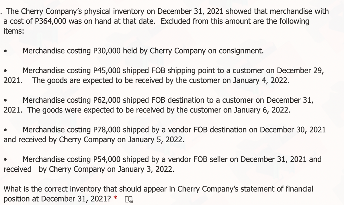 . The Cherry Company's physical inventory on December 31, 2021 showed that merchandise with
a cost of P364,000 was on hand at that date. Excluded from this amount are the following
items:
Merchandise costing P30,000 held by Cherry Company on consignment.
Merchandise costing P45,000 shipped FOB shipping point to a customer on December 29,
2021. The goods are expected to be received by the customer on January 4, 2022.
Merchandise costing P62,000 shipped FOB destination to a customer on December 31,
2021. The goods were expected to be received by the customer on January 6, 2022.
Merchandise costing P78,000 shipped by a vendor FOB destination on December 30, 2021
and received by Cherry Company on January 5, 2022.
Merchandise costing P54,000 shipped by a vendor FOB seller on December 31, 2021 and
received by Cherry Company on January 3, 2022.
What is the correct inventory that should appear in Cherry Company's statement of financial
position at December 31,
2021?
