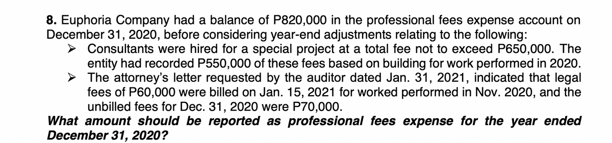 8. Euphoria Company had a balance of P820,000 in the professional fees expense account on
December 31, 2020, before considering year-end adjustments relating to the following:
Consultants were hired for a special project at a total fee not to exceed P650,000. The
entity had recorded P550,000 of these fees based on building for work performed in 2020.
The attorney's letter requested by the auditor dated Jan. 31, 2021, indicated that legal
fees of P60,000 were billed on Jan. 15, 2021 for worked performed in Nov. 2020, and the
unbilled fees for Dec. 31, 2020 were P70,000.
What amount should be reported as professional fees expense for the year ended
December 31, 2020?
