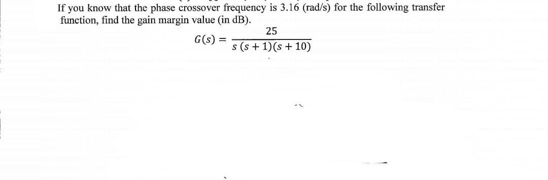 If you know that the phase crossover frequency is 3.16 (rad/s) for the following transfer
function, find the gain margin value (in dB).
25
G(s) =
s (s + 1)(s + 10)
