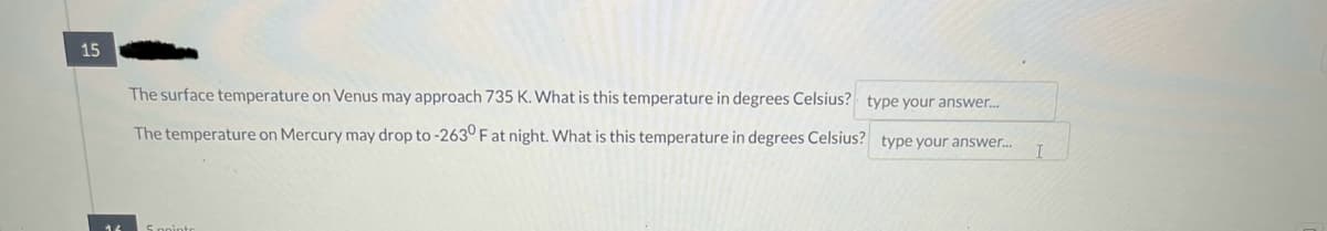 15
The surface temperature on Venus may approach 735 K. What is this temperature in degrees Celsius? type your answer...
The temperature on Mercury may drop to -263° F at night. What is this temperature in degrees Celsius? type your answer...
Spointe
I