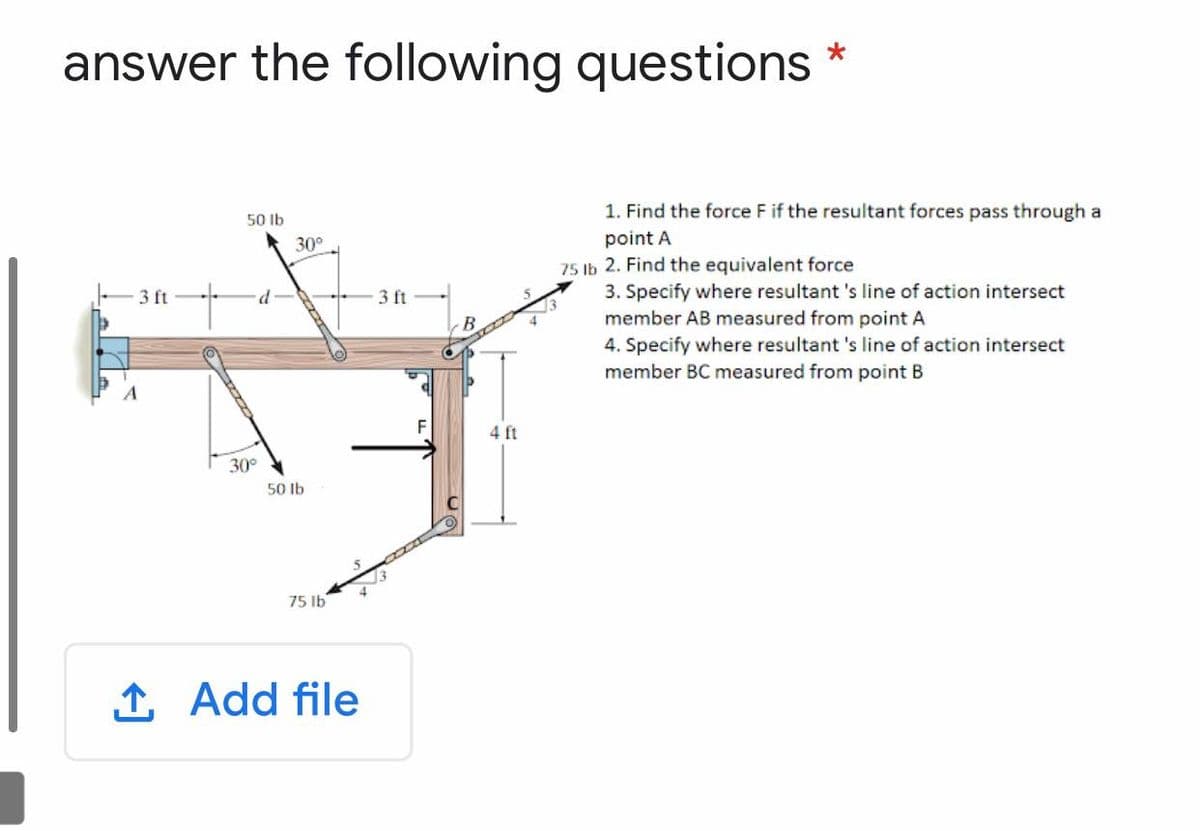 answer the following questions
1. Find the force F if the resultant forces pass through a
50 Ib
point A
75 Ib 2. Find the equivalent force
3. Specify where resultant 's line of action intersect
member AB measured from point A
4. Specify where resultant 's line of action intersect
member BC measured from point B
30°
3 ft
3 ft
4 ft
30°
50 Ib
75 Ib
1 Add file
