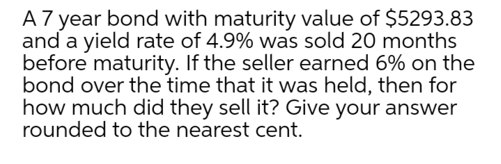 A 7 year bond with maturity value of $5293.83
and a yield rate of 4.9% was sold 20 months
before maturity. If the seller earned 6% on the
bond over the time that it was held, then for
how much did they sell it? Give your answer
rounded to the nearest cent.
