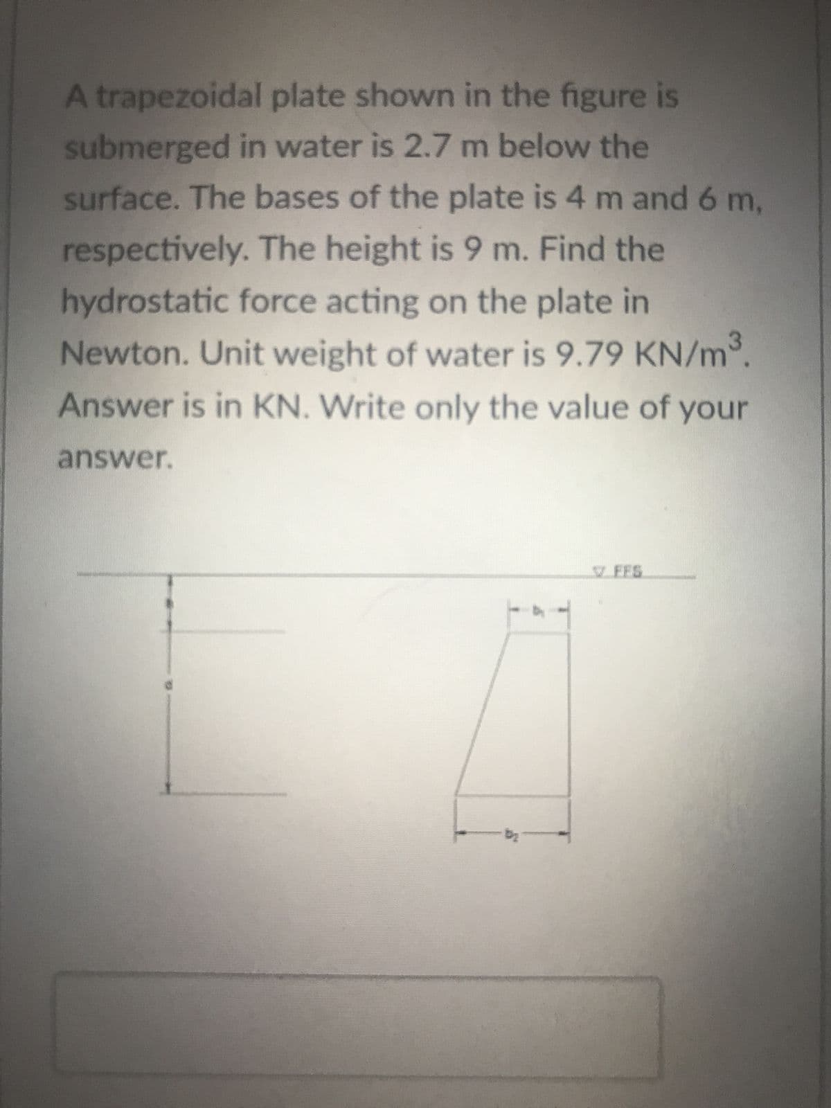 A trapezoidal plate shown in the figure is
submerged in water is 2.7 m below the
surface. The bases of the plate is 4 m and 6 m,
respectively. The height is 9 m. Find the
hydrostatic force acting on the plate in
Newton. Unit weight of water is 9.79 KN/m³.
Answer is in KN. Write only the value of your
answer.
-b₂