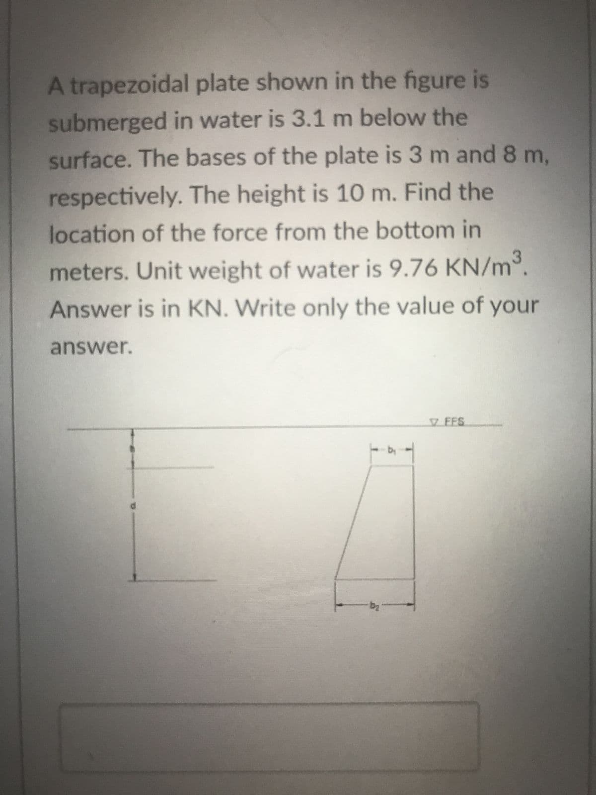 A trapezoidal plate shown in the figure is
submerged in water is 3.1 m below the
surface. The bases of the plate is 3 m and 8 m,
respectively. The height is 10 m. Find the
location of the force from the bottom in
meters. Unit weight of water is 9.76 KN/m³.
Answer is in KN. Write only the value of your
answer.
b₂