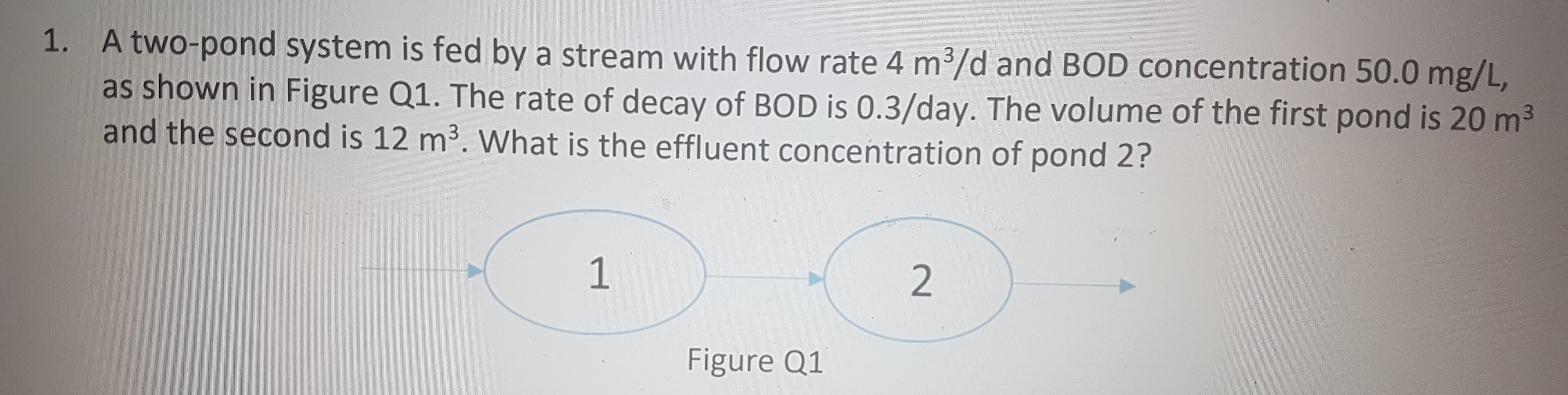 1. A two-pond system is fed by a stream with flow rate 4 m3/d and BOD concentration 50.0 mg/L,
as shown in Figure Q1. The rate of decay of BOD is 0.3/day. The volume of the first pond is 20 m3
and the second is 12 m3. What is the effluent concentration of pond 2?
1
Figure Q1
2

