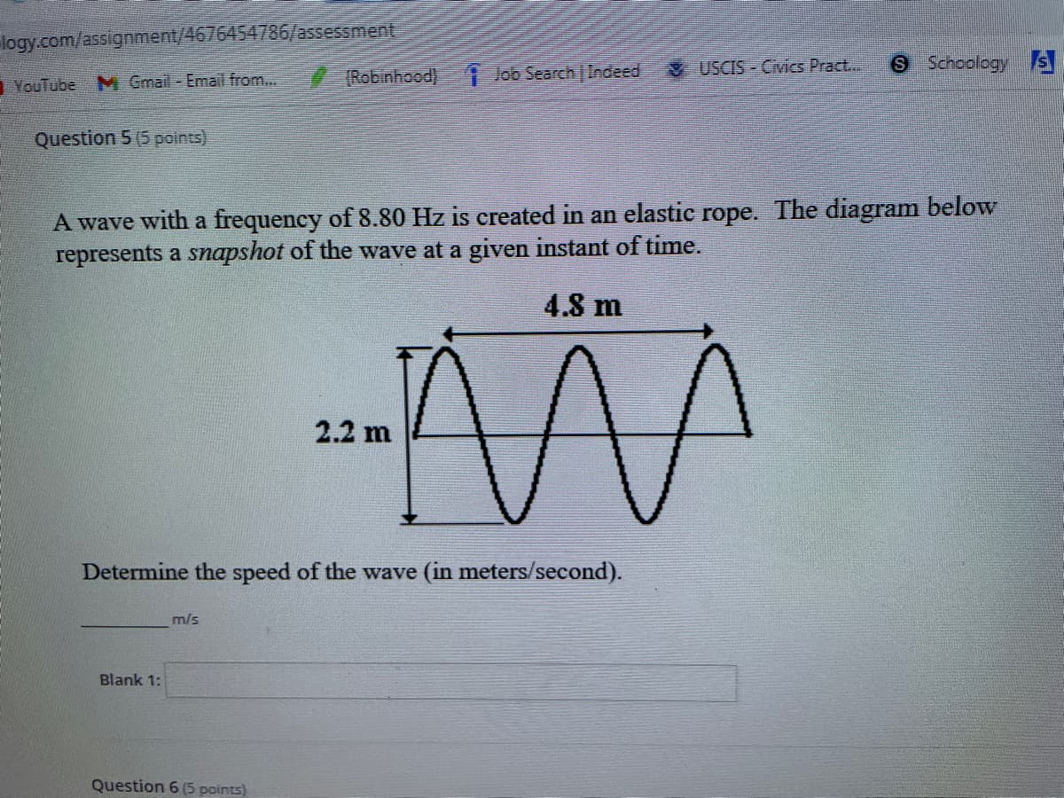 logy.com/assignment/4676454786/assessment
& USCIS - Civics Pract...
Schoology S
YouTube M Gmail - Email from...
(Robinhood) lob Search Indeed
Question 5 (5 points)
A wave with a frequency of 8.80 Hz is created in an elastic rope. The diagram below
represents a snapshot of the wave at a given instant of time.
4.8 m
2.2 m
Determine the speed of the wave (in meters/second).
m/s
Blank 1:
Question 6 (5 points)
