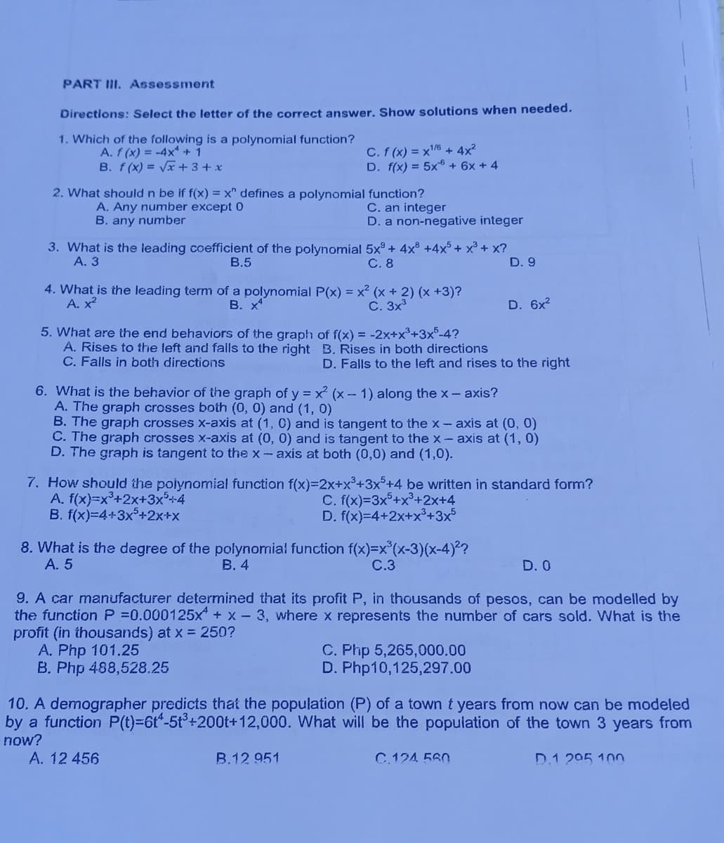 PART III. Assessment
Directions: Select the letter of the correct answer. Show solutions when needed.
1. Which of the following is a polynomial function?
A. f (x) = -4x +1
B. f (x) = Vx + 3 + x
C. f (x) = x6 + 4x²
D. f(x) = 5x + 6x + 4
2. What should n be if f(x) = x" defines a polynomial function?
A. Any number except 0
B. any number
C. an integer
D. a non-negative integer
3. What is the leading coefficient of the polynomial 5x° + 4x +4x5+ x³ + x?
А. 3
В.5
С.8
D. 9
4. What is the leading term of a polynomial P(x) = x² (x + 2) (x +3)?
А. х2
В. х
С. 3х3
D. 6x2
5. What are the end behaviors of the graph of f(x) = -2x+x°+3x°-4?
A. Rises to the left and falls to the right B. Rises in both directions
C. Falls in both directions
D. Falls to the left and rises to the right
6. What is the behavior of the graph of y = x (x- 1) along the x- axis?
A. The graph crosses both (0, 0) and (1, 0)
B. The graph crosses x-axis at (1, 0) and is tangent to the x- axis at (0, 0)
C. The graph crosses x-axis at (0, 0) and is tangent to the x- axis at (1, 0)
D. The graph is tangent to the x-axis at both (0,0) and (1,0).
7. How should the poiynomial function f(x)=2x+x³+3x°+4 be written in standard form?
A. f(x)=x°+2x+3x²+4
B. f(x)=4+3x°+2x+x
C. f(x)=3x°+x°+2x+4
D. f(x)=4+2x+x³+3x5
8. What is the degree of the polynornial function f(x)=x°(x-3)(x-4)²?
А. 5
В. 4
C.3
D. 0
9. A car manufacturer determined that its profit P, in thousands of pesos, can be modelled by
the function P =0.000125x + x- 3, where x represents the number of cars sold. WNhat is the
profit (in thousands) at x = 250?
A. Php 101.25
B. Php 488,528.25
C. Php 5,265,000.00
D. Php10,125,297.00
10. A demographer predicts that the population (P) of a town t years from now can be modeled
by a function P(t)=6t"-5t°+200t+12,000. What will be the population of the town 3 years from
now?
A. 12 456
B.12 951
C.124 560
D.1 205 100
