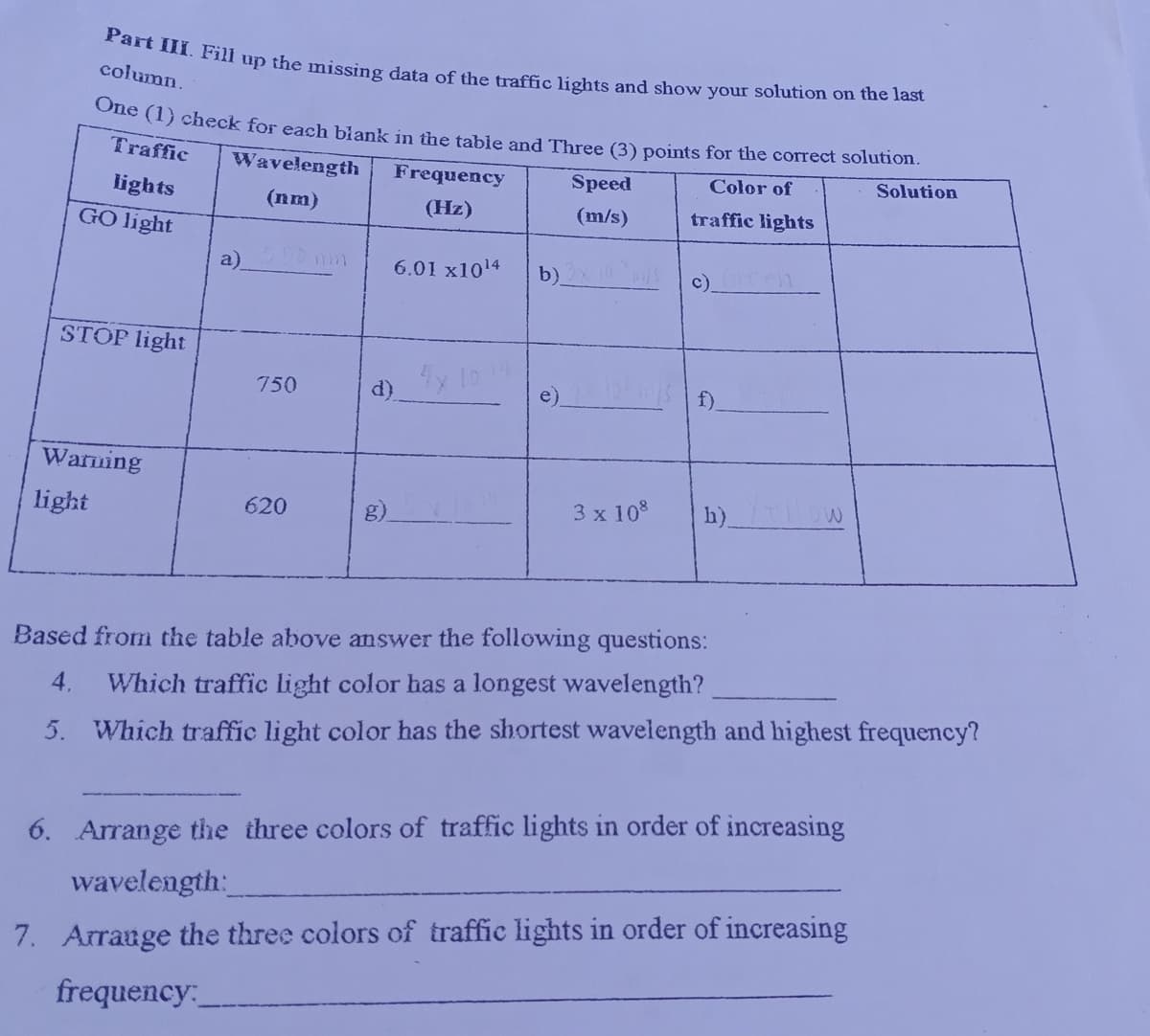 Part III. Fill up the missing data of the traffic lights and show your solution on the last
column.
One (1) check for each biank in the table and Three (3) points for the correct solution.
Traffic
Wavelength
Frequency
Speed
Color of
Solution
lights
(nm)
(Hz)
(m/s)
traffic lights
GO light
a)
6.01 x1014
b)
c).
STOP light
750
d)
e)
f).
Warning
light
620
g)
3 x 10%
h)
Based from the table above answer the following questions:
4.
Which traffic light color has a longest wavelength?
5. Which traffic light color has the shortest wavelength and highest frequency?
6. Arrange tihe three colors of traffic lights in order of increasing
wavelength:
7. Arrauge the three colors of traffic lights in order of increasing
frequency:
