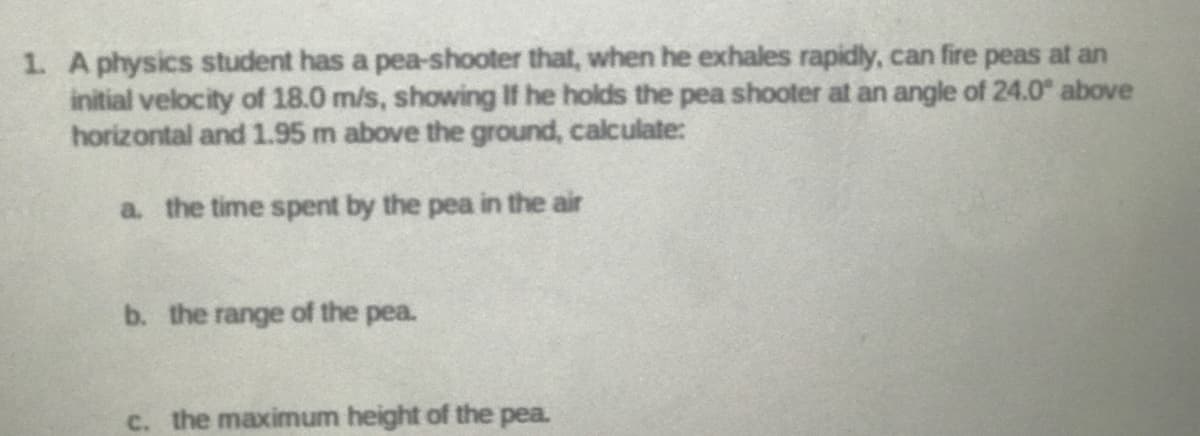 1. A physics student has a pea-shooter that, when he exhales rapidly, can fire peas at an
initial velocity of 18.0 m/s, showing If he holds the pea shooter at an angle of 24.0 above
horizontal and 1.95 m above the ground, calculate:
a. the time spent by the pea in the air
b. the range of the pea.
the maximum height of the pea.
