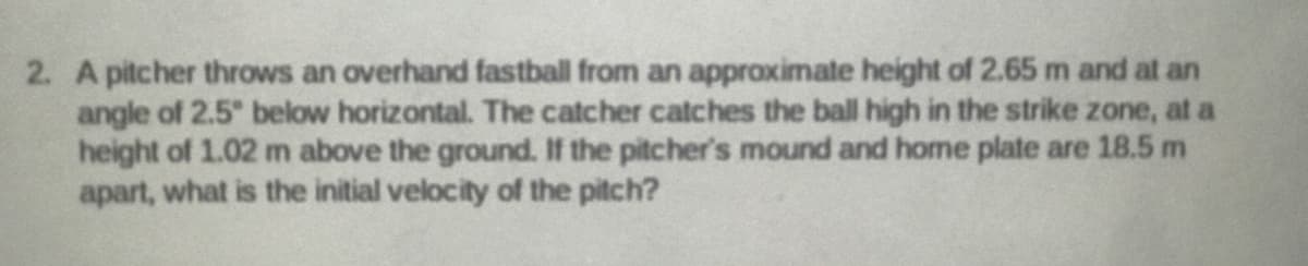 2. A pitcher throws an overhand fastball from an approximate height of 2.65 m and at an
angle of 2.5" below horizontal. The catcher catches the ball high in the strike zone, at a
height of 1.02 m above the ground. If the pitcher's mound and home plate are 18.5 m
apart, what is the initial velocity of the pitch?
