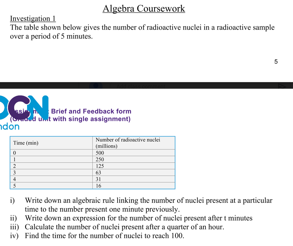 Algebra Coursework
Investigation 1
The table shown below gives the number of radioactive nuclei in a radioactive sample
over a period of 5 minutes.
5
DON
Brief and Feedback form
(Graded unt with single assignment)
ndon
Number of radioactive nuclei
Time (min)
(millions)
0
500
1
250
2
125
3
63
4
31
5
16
i)
Write down an algebraic rule linking the number of nuclei present at a particular
time to the number present one minute previously.
ii)
Write down an expression for the number of nuclei present after t minutes
Calculate the number of nuclei present after a quarter of an hour.
iii)
iv) Find the time for the number of nuclei to reach 100.