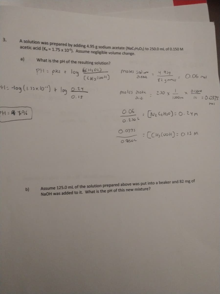 3.
A solution was prepared by adding 4.95 g sodium acetate (NaC;H;O2) to 250.0 mL of 0.150 M
acetic acid (K = 1.75 x 10). Assume negligible volume change.
a)
What is the pH of the resulting solution?
PH: pk2 + log
CH3 02)
moles saium
4.959
0.06 mol
%3D
2cent
%3D
82gmu
H: -log (1.73x 10) +
log
0.24
moles 2cete
250 x
0.15
IL :00375
1000me
PH : 4 1.96
O.06
(N2 G Hs0): 0.24m
0.230 L
O.0375
: CCHS COOH): 0 15 m
Assume 125.0 mL of the solution prepared above was put into a beaker and 82 mg of
NaOH was added to it. What is the pH of this new mixture?
b)

