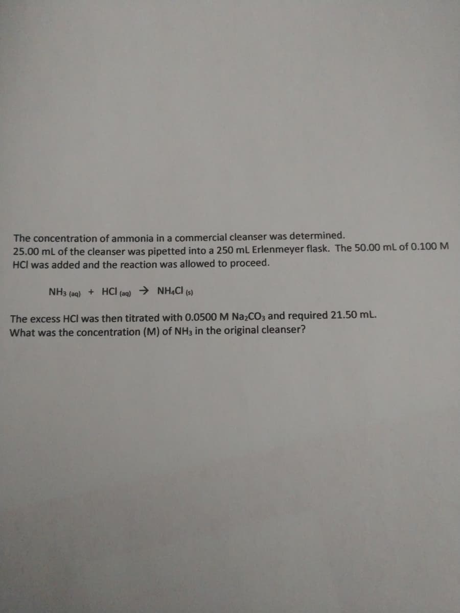 The concentration of ammonia in a commercial cleanser was determined.
25.00 ml of the cleanser was pipetted into a 250 mL Erlenmeyer flask. The 50.00 mL of 0.100 M
HCI was added and the reaction was allowed to proceed.
NH3 (aq) + HCI (aq) → NH4CI (s)
The excess HCI was then titrated with 0.0500 M NazCO3 and required 21.50 mL.
What was the concentration (M) of NH3 in the original cleanser?
