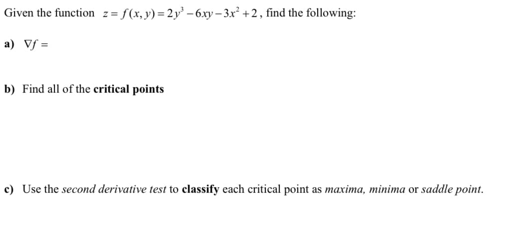 Given the function z=f(x,y)=2y³ - 6xy-3x² +2, find the following:
a) Vf=
b) Find all of the critical points
c) Use the second derivative test to classify each critical point as maxima, minima or saddle point.