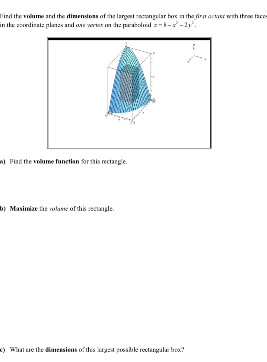 Find the volume and the dimensions of the largest rectangular box in the first octant with three faces
in the coordinate planes and one vertex on the paraboloid z = 8-x²-2y².
a) Find the volume function for this rectangle.
b) Maximize the volume of this rectangle.
c) What are the dimensions of this largest possible rectangular box?