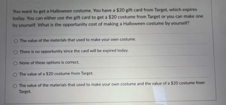 You want to get a Halloween costume. You have a $20 gift card from Target, which expires
today. You can either use the gift card to get a $20 costume from Target or you can make one
by yourself. What is the opportunity cost of making a Halloween costume by yourself?
O The value of the materials that used to make your own costume.
O There is no opportunity since the card will be expired today.
O None of these options is correct.
O The value of a $20 costume from Target.
O The value of the materials that used to make your own costume and the value of a $20 costume from
Target.
