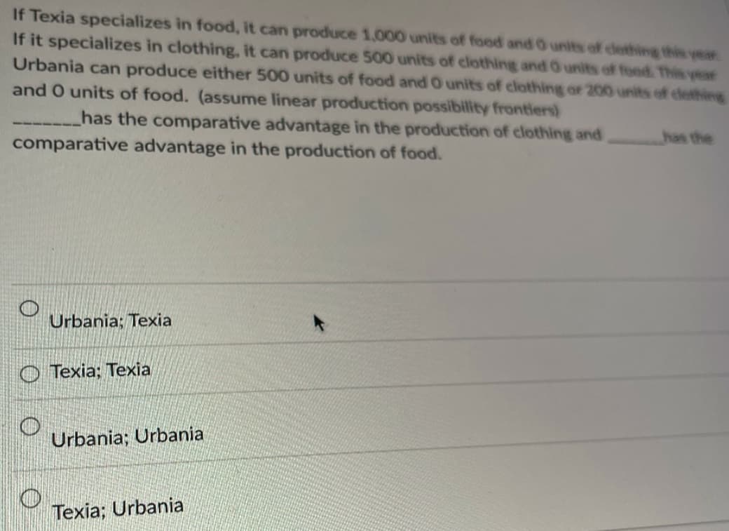 If Texia specializes in food, it can produce 1,000 units of food and 0 units of clethingg this year
If it specializes in clothing, it can produce 500 units of clothing and O units of food. This year
Urbania can produce either 500 units of food and O units of clothing or 200 units of cleth
and O units of food. (assume linear production possibility frontiers)
has the comparative advantage in the production of clothing and
comparative advantage in the production of food.
has the
Urbania; Texia
O Texia; Texia
Urbania; Urbania
Texia; Urbania
