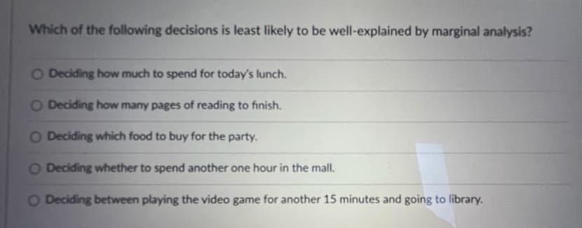 Which of the following decisions is least likely to be well-explained by marginal analysis?
O Deciding how much to spend for today's lunch.
O Deciding how many pages of reading to finish.
O Deciding which food to buy for the party.
O Deciding whether to spend another one hour in the mall.
O Deciding between playing the video game for another 15 minutes and going to library.

