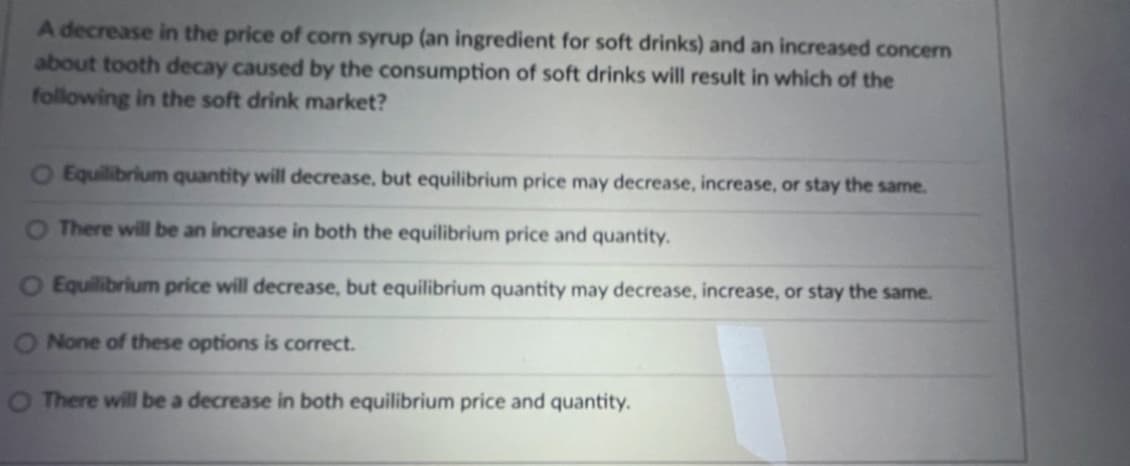 A decrease in the price of corn syrup (an ingredient for soft drinks) and an increased concern
about tooth decay caused by the consumption of soft drinks will result in which of the
following in the soft drink market?
O Equilibrium quantity will decrease, but equilibrium price may decrease, increase, or stay the same.
O There will be an increase in both the equilibrium price and quantity.
O Equilibrium price will decrease, but equilibrium quantity may decrease, increase, or stay the same.
None of these options is correct.
O There will be a decrease in both equilibrium price and quantity.
