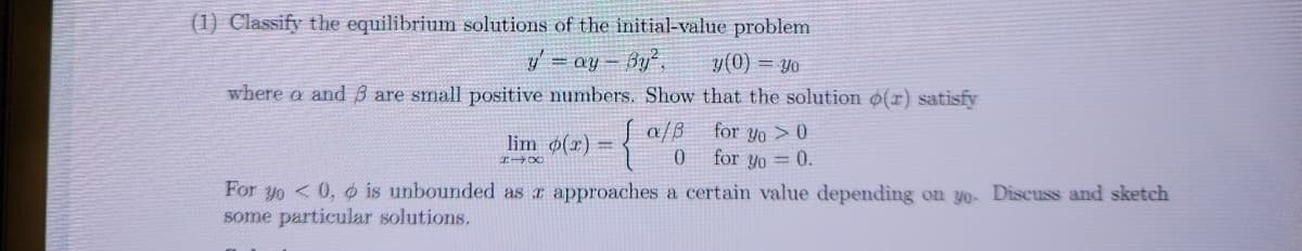 (1) Classify the equilibrium solutions of the initial-value problem
y' = ay-By²,
y(0) = yo
where a and 3 are small positive numbers. Show that the solution (r) satisfy
for yo> 0
for yo = 0.
lim p(x) =
HIX
a/8
0
For yo0, is unbounded as x approaches a certain value depending on yo- Discuss and sketch
some particular solutions.