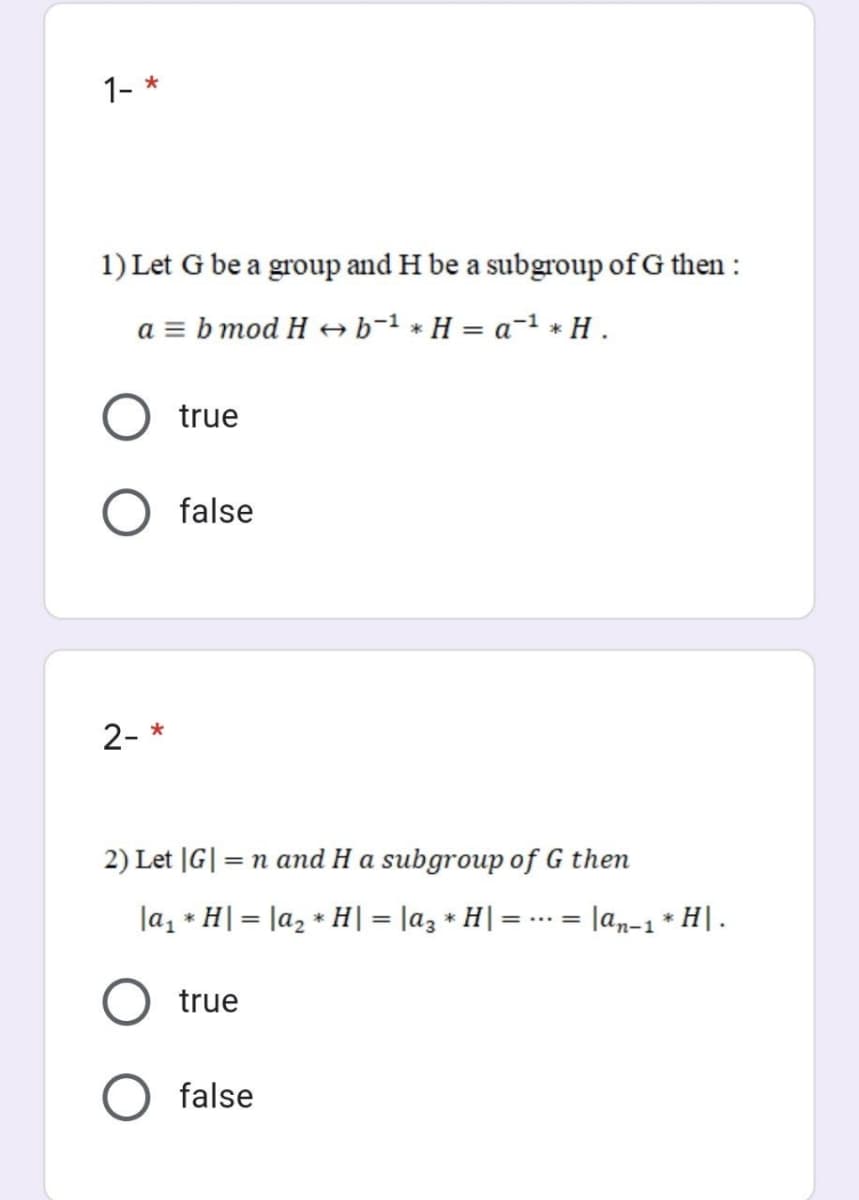 1- *
1) Let G be a group and H be a subgroup of G then :
a = b mod H → b-1 * H = a-1 * H .
true
false
2- *
2) Let |G| = n and H a subgroup of G then
la, * H| = la2 * H| = |az * H| =
Jan-1* H|.
... =
true
false

