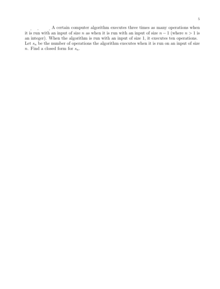 A certain computer algorithm executes three times as many operations when
it is run with an input of size n as when it is run with an input of size n–1 (where n >1 is
an integer). When the algorithm is run with an input of size 1, it executes ten operations.
Let s, be the number of operations the algorithm executes when it is run on an input of size
n. Find a closed form for s„.
