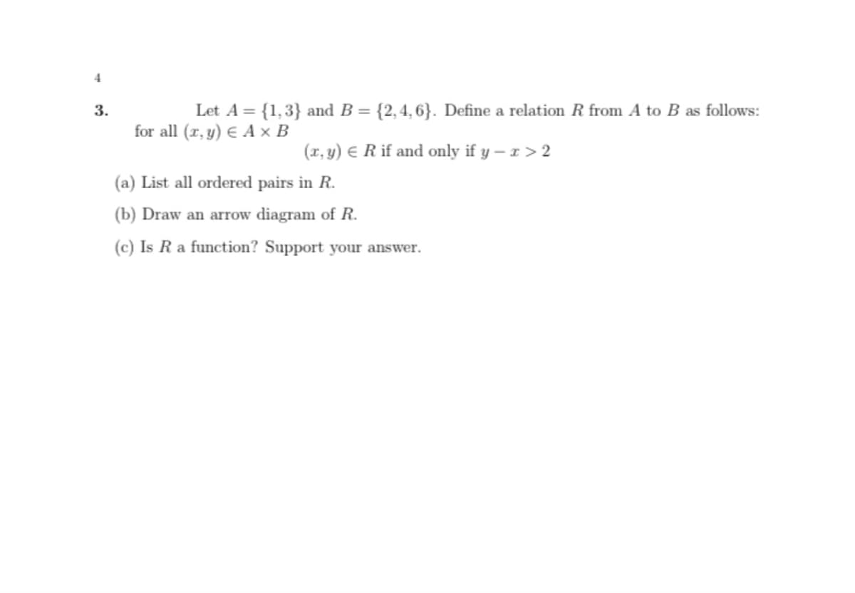 3.
Let A = {1,3} and B = {2,4, 6}. Define a relation R from A to B as follows:
for all (r, y) € A × B
(x, y) E R if and only if y – 1 > 2
(a) List all ordered pairs in R.
(b) Draw an arrow diagram of R.
(c) Is Ra function? Support your answer.
