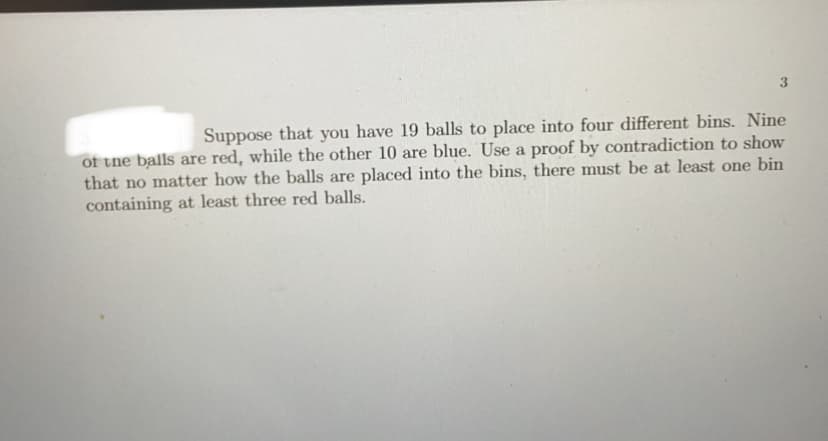 Suppose that you have 19 balls to place into four different bins. Nine
of the balls are red, while the other 10 are blue. Use a proof by contradiction to show
that no matter how the balls are placed into the bins, there must be at least one bin
containing at least three red balls.
