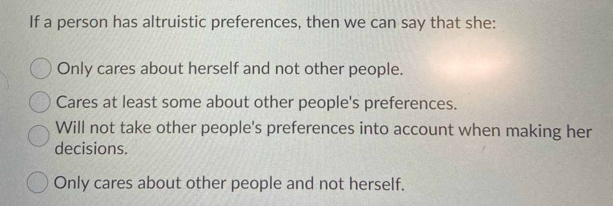 If a person has altruistic preferences, then we can say that she:
Only cares about herself and not other people.
Cares at least some about other people's preferences.
Will not take other people's preferences into account when making her
decisions.
O Only cares about other people and not herself.
