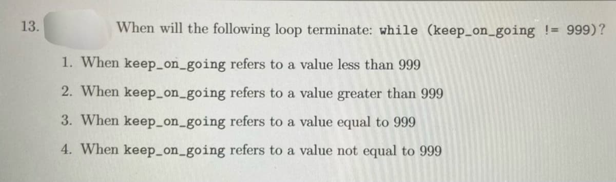 13.
When will the following loop terminate: while (keep_on_going != 999)?
1. When keep_on_going refers to a value less than 999
2. When keep_on_going refers to a value greater than 999
3. When keep_on_going refers to a value equal to 999
4. When keep_on_going refers to a value not equal to 999
