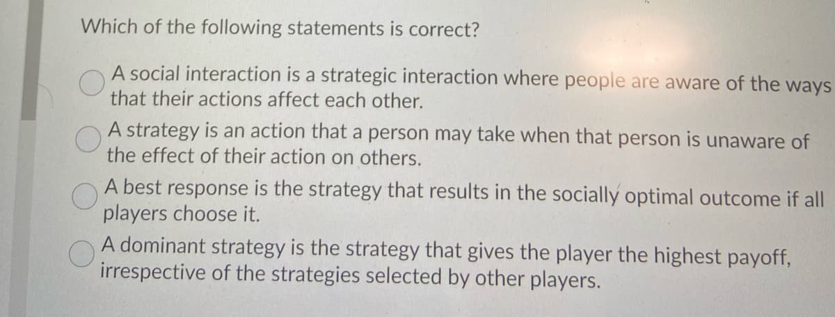 Which of the following statements is correct?
A social interaction is a strategic interaction where people are aware of the ways
that their actions affect each other.
A strategy is an action that a person may take when that person is unaware of
the effect of their action on others.
A best response is the strategy that results in the socially optimal outcome if all
players choose it.
A dominant strategy is the strategy that gives the player the highest payoff,
irrespective of the strategies selected by other players.
