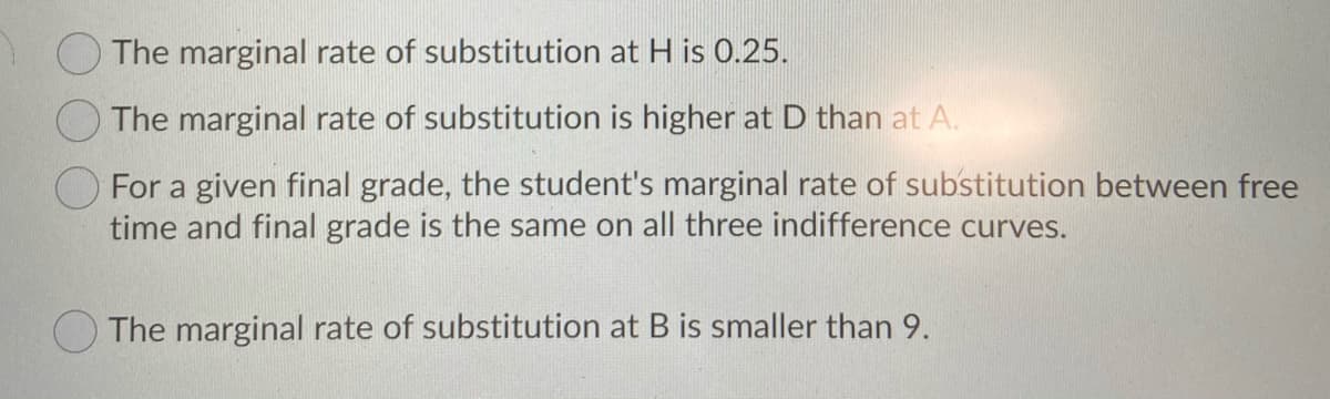 The marginal rate of substitution at H is 0.25.
The marginal rate of substitution is higher at D than at A.
For a given final grade, the student's marginal rate of substitution between free
time and final grade is the same on all three indifference curves.
The marginal rate of substitution at B is smaller than 9.
