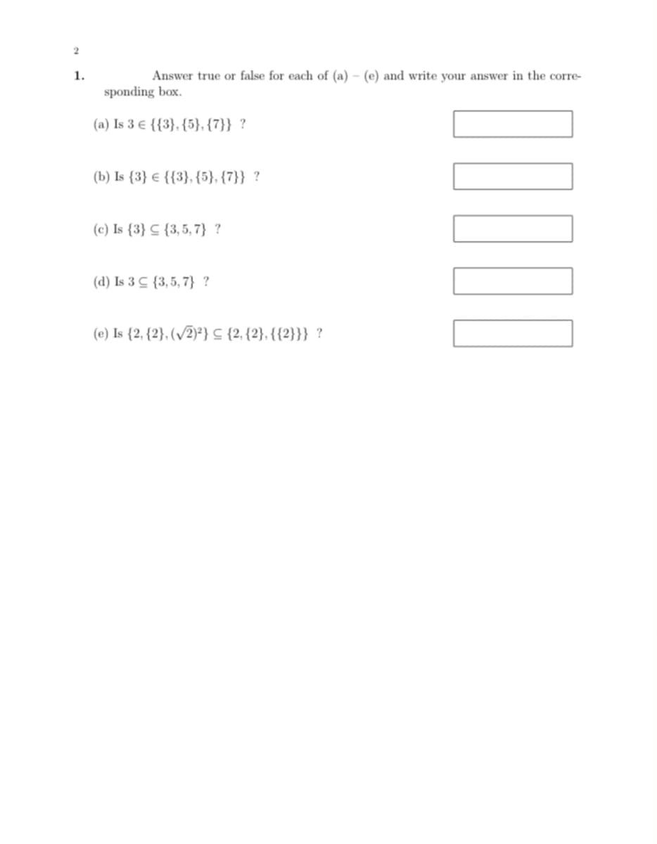 1.
Answer true or false for each of (a) – (e) and write your answer in the corre-
sponding box.
(a) Is 3 € {{3}, {5}, {7}} ?
(b) Is {3} € {{3}, {5}, {7}} ?
(c) Is {3} C {3,5, 7} ?
(d) Is 3 C {3, 5, 7} ?
(e) Is {2, {2}, (/2)²} {2, {2}, {{2}}} ?
