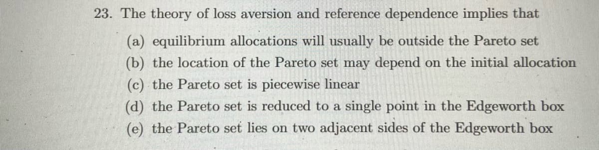 23. The theory of loss aversion and reference dependence implies that
(a) equilibrium allocations will usually be outside the Pareto set
(b) the location of the Pareto set may depend on the initial allocation
(c) the Pareto set is piecewise linear
(d) the Pareto set is reduced to a single point in the Edgeworth box
(e) the Pareto set lies on two adjacent sides of the Edgeworth box
