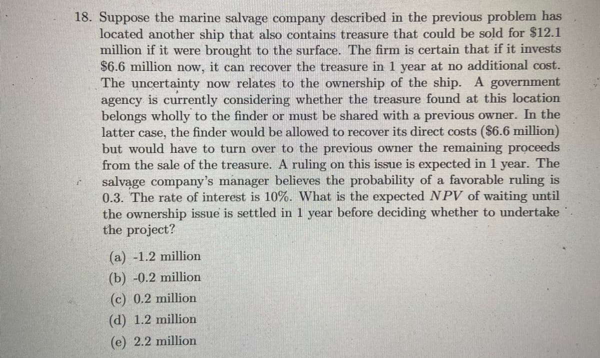 18. Suppose the marine salvage company described in the previous problem has
located another ship that also contains treasure that could be sold for $12.1
million if it were brought to the surface. The firm is certain that if it invests
$6.6 million now, it can recover the treasure in 1 year at no additional cost.
The uncertainty now relates to the ownership of the ship. A government
agency is currently considering whether the treasure found at this location
belongs wholly to the finder or must be shared with a previous owner. In the
latter case, the finder would be allowed to recover its direct costs ($6.6 million)
but would have to turn over to the previous owner the remaining proceeds
from the sale of the treasure. A ruling on this issue is expected in 1
salvąge company's manager believes the probability of a favorable ruling is
0.3. The rate of interest is 10%. What is the expected NPV of waiting until
the ownership issue is settled in 1 year before deciding whether to undertake
the project?
year.
The
(a) -1.2 million
(b) -0.2 million
(c) 0.2 million
(d) 1.2 million
(e) 2.2 million
