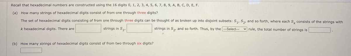 Recall that hexadecimal numbers are constructed using the 16 digits 0, 1, 2, 3, 4, 5, 6, 7, 8, 9, A, B, C, D, E, F.
(a) How many strings of hexadecimal digits consist of from one through three digits?
The set of hexadecimal digits consisting of from one through three digits can be thought of as broken up into disjoint subsets: S,, S, and so forth, where each S, consists of the strings with
k hexadecimal digits. There are
strings in S,,
strings in S, and so forth. Thus, by the ---Select-- v rule, the total number of strings is
(b) How many strings of hexadecimal digits consist of from two through six digits?
