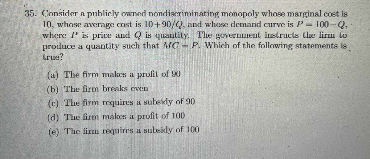35. Consider a publicly owned nondiscriminating monopoly whose marginal cost is
10, whose average cost is 10 +90/Q, and whose demand curve is P = 100 –-Q,
where P is price and Q is quantity. The government instructs the firm to
produce a quantity such that MC = P. Which of the following statements is
true?
%3D
(a) The firm makes a profit of 90
(b) The firm breaks even
(c) The firm requires a subsidy of 90
(d) The firm makes a profit of 100
(e) The firm requires a subsidy of 100
