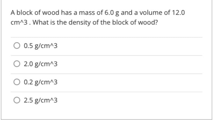 A block of wood has a mass of 6.0 g and a volume of 12.0
cm^3. What is the density of the block of wood?
0.5 g/cm^3
2.0 g/cm^3
0.2 g/cm^3
O 2.5 g/cm^3
