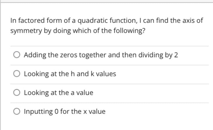 In factored form of a quadratic function, I can find the axis of
symmetry by doing which of the following?
Adding the zeros together and then dividing by 2
Looking at theh and k values
O Looking at the a value
Inputting 0 for the x value
