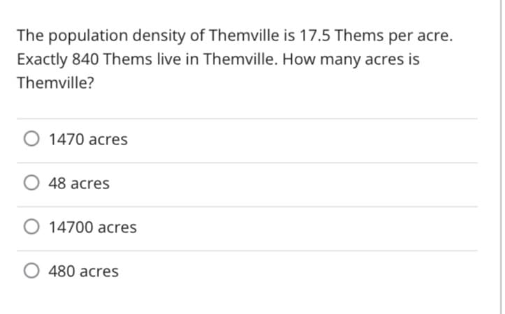 The population density of Themville is 17.5 Thems per acre.
Exactly 840 Thems live in Themville. How many acres is
Themville?
O 1470 acres
48 acres
O 14700 acres
O 480 acres
