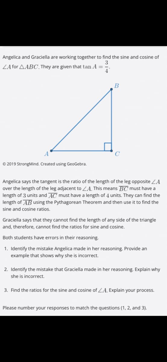 Angelica and Graciella are working together to find the sine and cosine of
ZA for AABC, They are given that tan A =
B
© 2019 StrongMind. Created using GeoGebra.
Angelica says the tangent is the ratio of the length of the leg opposite ZA
over the length of the leg adjacent to ZA, This means BC must have a
length of 3 units and AC must have a length of 4 units. They can find the
length of AB using the Pythagorean Theorem and then use it to find the
sine and cosine ratios.
Graciella says that they cannot find the length of any side of the triangle
and, therefore, cannot find the ratios for sine and cosine.
Both students have errors in their reasoning.
1. Identify the mistake Angelica made in her reasoning. Provide an
example that shows why she is incorrect.
2. Identify the mistake that Graciella made in her reasoning. Explain why
she is incorrect.
3. Find the ratios for the sine and cosine of ZA. Explain your process.
Please number your responses to match the questions (1, 2, and 3).
