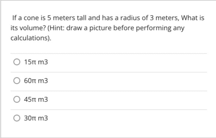 If a cone is 5 meters tall and has a radius of 3 meters, What is
its volume? (Hint: draw a picture before performing any
calculations).
15n m3
60t m3
45п m3
30t m3

