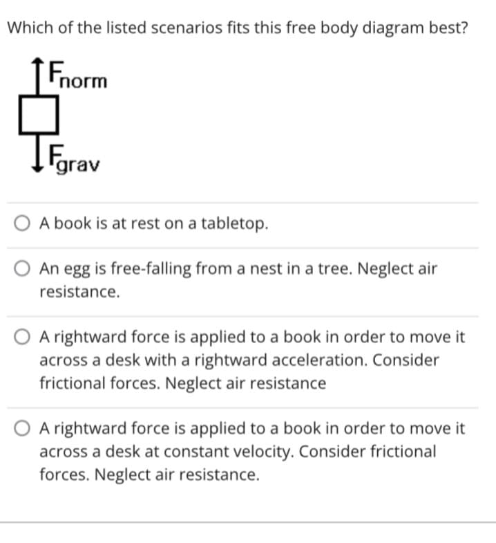 Which of the listed scenarios fits this free body diagram best?
Fnorm
Fgrav
O A book is at rest on a tabletop.
An egg is free-falling from a nest in a tree. Neglect air
resistance.
A rightward force is applied to a book in order to move it
across a desk with a rightward acceleration. Consider
frictional forces. Neglect air resistance
A rightward force is applied to a book in order to move it
across a desk at constant velocity. Consider frictional
forces. Neglect air resistance.
