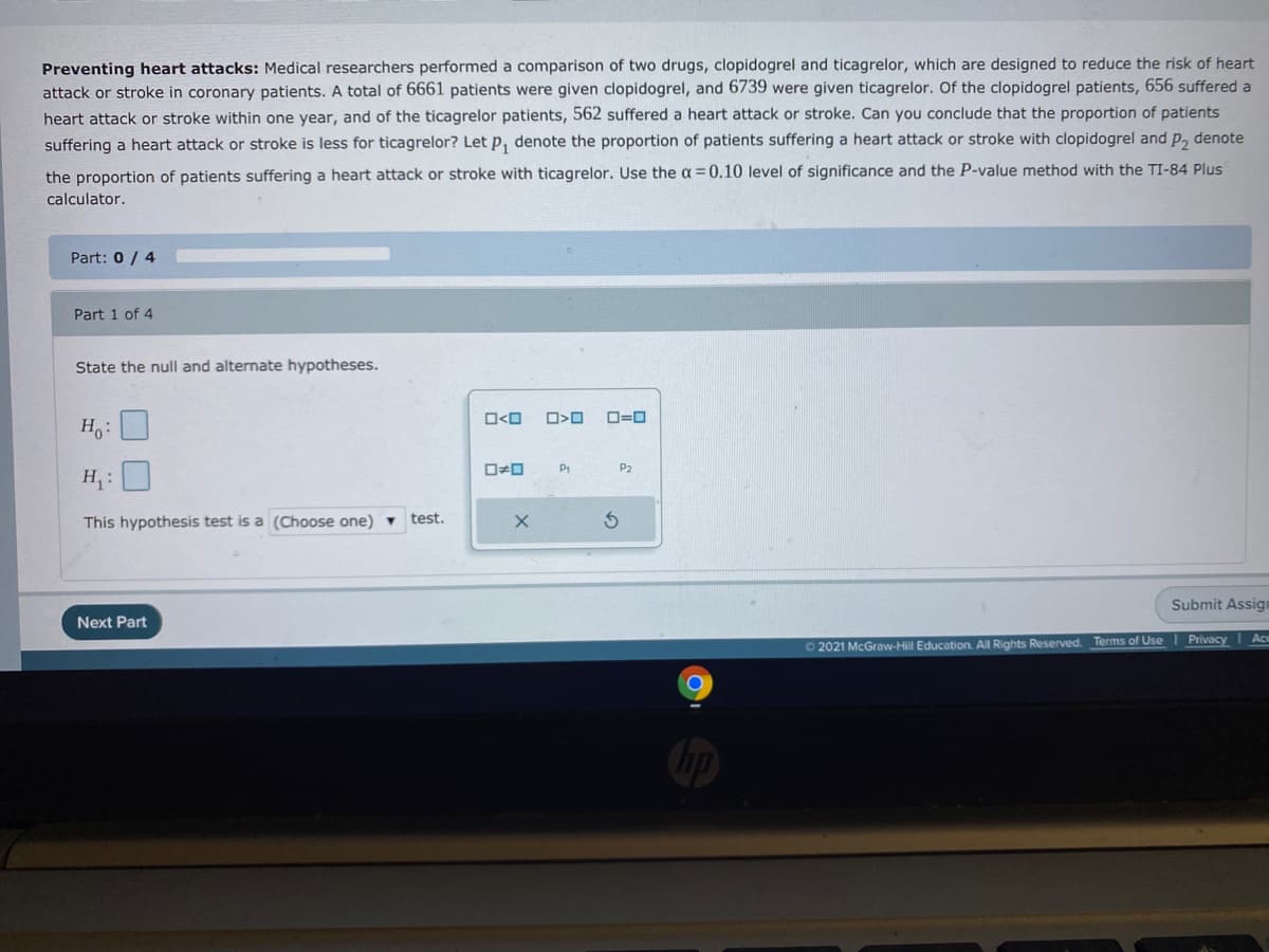 Preventing heart attacks: Medical researchers performed a comparison of two drugs, clopidogrel and ticagrelor, which are designed to reduce the risk of heart
attack or stroke in coronary patients. A total of 6661 patients were given clopidogrel, and 6739 were given ticagrelor. Of the clopidogrel patients, 656 suffered a
heart attack or stroke within one year, and of the ticagrelor patients, 562 suffered a heart attack or stroke. Can you conclude that the proportion of patients
suffering a heart attack or stroke is less for ticagrelor? Let p, denote the proportion of patients suffering a heart attack or stroke with clopidogrel and p, denote
the proportion of patients suffering a heart attack or stroke with ticagrelor. Use the a =0.10 level of significance and the P-value method with the TI-84 Plus
calculator.
Part: 0 / 4
Part 1 of 4
State the null and alternate hypotheses.
ロ<ロ
ロ=ロ
H.:
ロロ
P2
H:
This hypothesis test is a (Choose one) ▼
test.
Submit Assign
Next Part
O 2021 McGraw-Hill Education. All Rights Reserved. Terms of Use
Privacy
Ac
の
