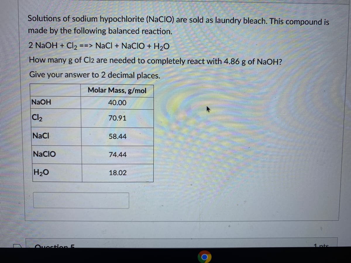 Solutions of sodium hypochlorite (NaCIO) are sold as laundry bleach. This compound is
made by the following balanced reaction.
2 NaOH + Cl2 ==> NaCl + NACIO + H20
How many g of Cl2 are needed to completely react with 4.86 g of NaOH?
Give
your answer to 2 decimal places.
Molar Mass, g/mol
NaOH
40.00
Cl2
70.91
NaCl
58.44
NaCIO
74.44
H20
18.02
Ouestion 5
1 nts
