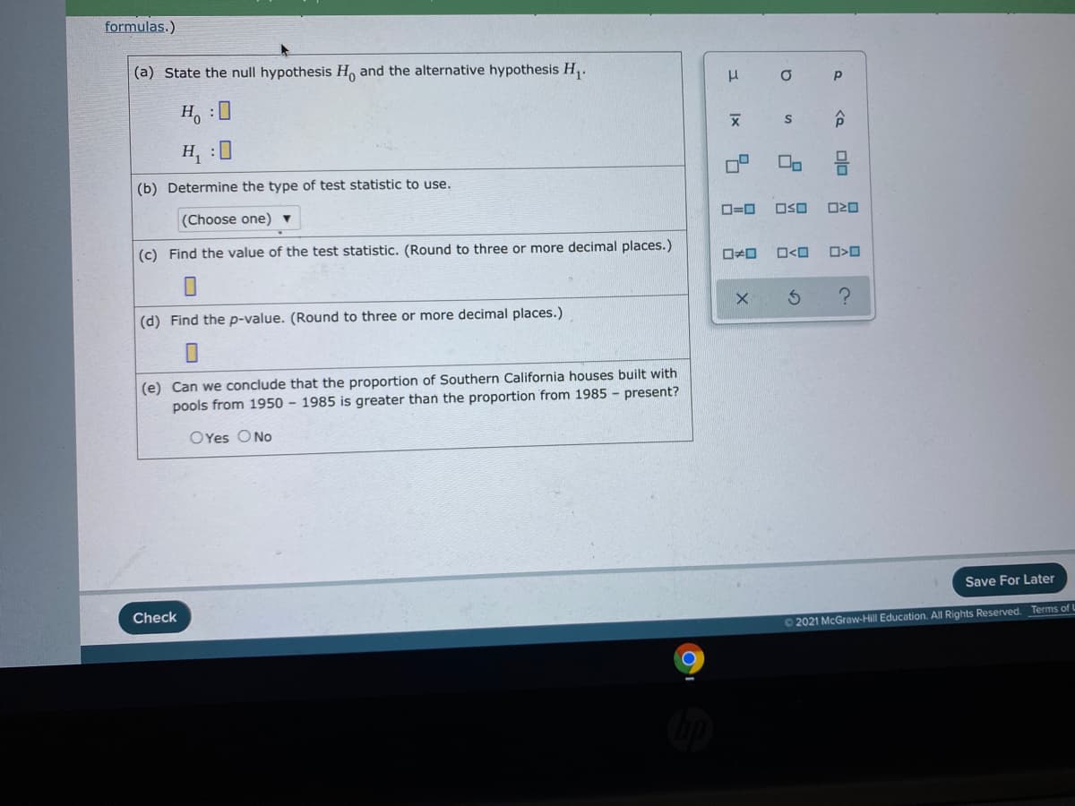 formulas.)
(a) State the null hypothesis H, and the alternative hypothesis H,.
H :0
H, :0
(b) Determine the type of test statistic to use.
(Choose one) ▼
D=0
OSO
(c) Find the value of the test statistic. (Round to three or more decimal places.)
O<O
(d) Find the p-value. (Round to three or more decimal places.)
(e) Can we conclude that the proportion of Southern California houses built with
pools from 1950 – 1985 is greater than the proportion from 1985 - present?
OYes ONo
Save For Later
Check
62021 McGraw-Hill Education. All Rights Reserved. Terms of L
olo
