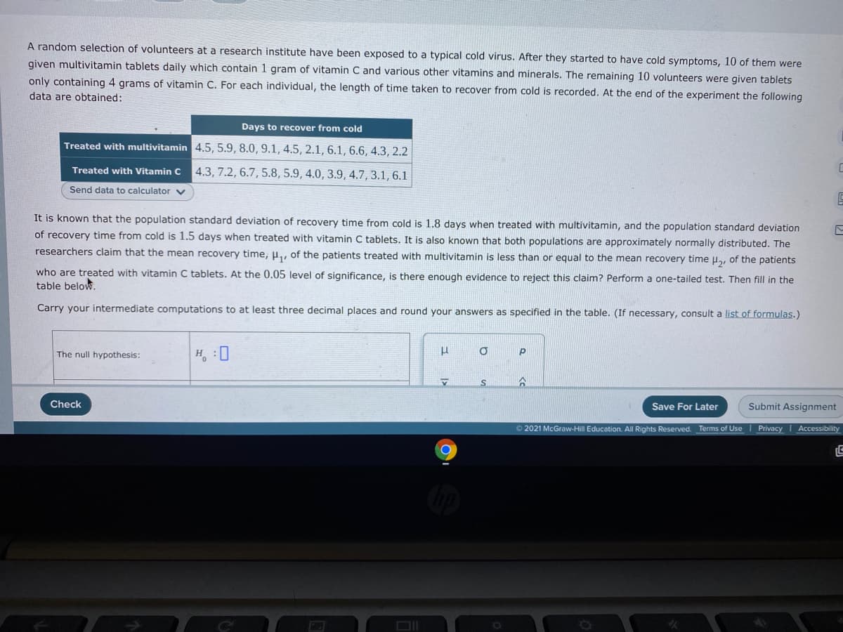 A random selection of volunteers at a research institute have been exposed to a typical cold virus. After they started to have cold symptoms, 10 of them were
given multivitamin tablets daily which contain 1 gram of vitamin C and various other vitamins and minerals. The remaining 10 volunteers were given tablets
only containing 4 grams of vitamin C. For each individual, the length of time taken to recover from cold is recorded. At the end of the experiment the following
data are obtained:
Days to recover from cold
Treated with multivitamin 4.5, 5.9, 8.0, 9.1, 4.5, 2.1, 6.1, 6.6, 4.3, 2.2
Treated with Vitamin C 4.3, 7.2, 6.7, 5.8, 5.9, 4.0, 3.9, 4.7, 3.1, 6.1
Send data to calculator v
It is known that the population standard deviation of recovery time from cold is 1.8 days when treated with multivitamin, and the population standard deviation
of recovery time from cold is 1.5 days when treated with vitamin C tablets. It is also known that both populations are approximately normally distributed. The
researchers claim that the mean recovery time, H, of the patients treated with multivitamin is less than or equal to the mean recovery time l.
of the patients
who are treated with vitamin C tablets. At the 0.05 level of significance, is there enough evidence to reject this claim? Perform a one-tailed test. Then fill in the
table below.
Carry your intermediate computations to at least three decimal places and round your answers as specified in the table. (If necessary, consult a list of formulas.)
The null hypothesis:
H :0
Check
Save For Later
Submit Assignment
2021 McGraw-Hill Education. All Rights Reserved. Terms of Use
Privacy Accessibility
