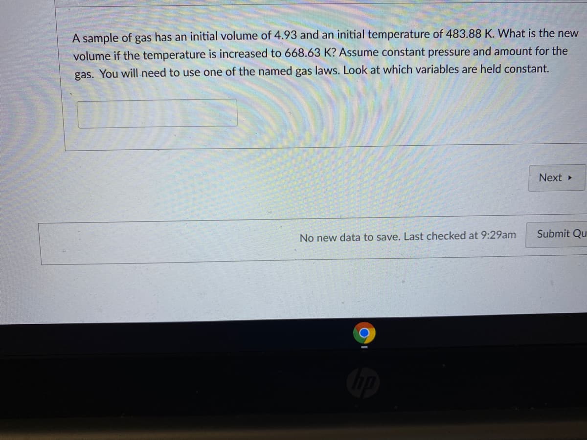 A sample of gas has an initial volume of 4.93 and an initial temperature of 483.88 K. What is the new
volume if the temperature is increased to 668.63 K? Assume constant pressure and amount for the
gas. You will need to use one of the named gas laws. Look at which variables are held constant.
Next
Submit Qu
No new data to save. Last checked at 9:29am
