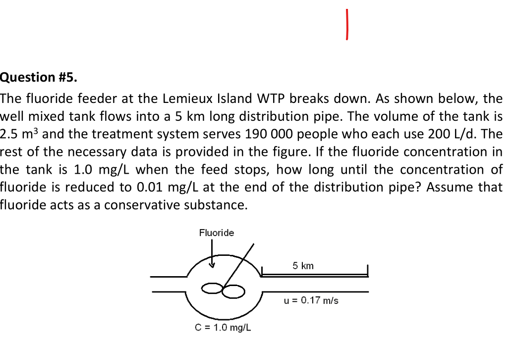 Question #5.
The fluoride feeder at the Lemieux Island WTP breaks down. As shown below, the
well mixed tank flows into a 5 km long distribution pipe. The volume of the tank is
2.5 m³ and the treatment system serves 190 000 people who each use 200 L/d. The
rest of the necessary data is provided in the figure. If the fluoride concentration in
the tank is 1.0 mg/L when the feed stops, how long until the concentration of
fluoride is reduced to 0.01 mg/L at the end of the distribution pipe? Assume that
fluoride acts as a conservative substance.
Fluoride
C = 1.0 mg/L
5 km
u = 0.17 m/s