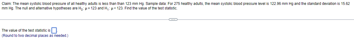 Claim: The mean systolic blood pressure of all healthy adults is less than than 123 mm Hg. Sample data: For 275 healthy adults, the mean systolic blood pressure level is 122.96 mm Hg and the standard deviation is 15.62
mm Hg. The null and alternative hypotheses are Ho: μ = 123 and H₁: μ< 123. Find the value of the test statistic.
The value of the test statistic is
(Round to two decimal places as needed.)